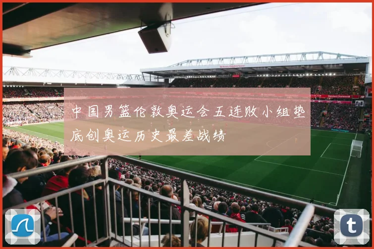 中国男篮伦敦奥运会五连败小组垫底创奥运历史最差战绩