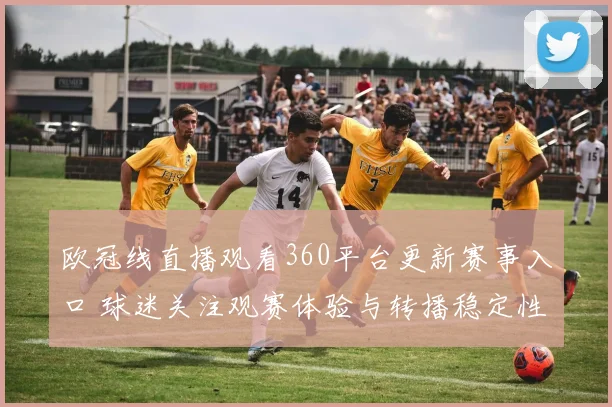 欧冠线直播观看360平台更新赛事入口 球迷关注观赛体验与转播稳定性