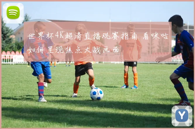 世界杯4K超清直播观赛指南 看咪咕如何呈现焦点大战画面