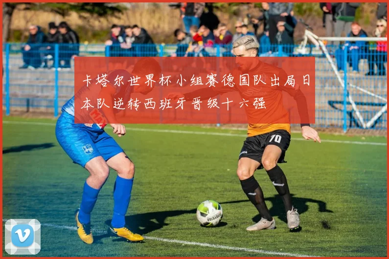 卡塔尔世界杯小组赛德国队出局日本队逆转西班牙晋级十六强