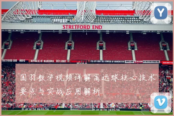国羽教学视频详解高远球核心技术要点与实战应用解析
