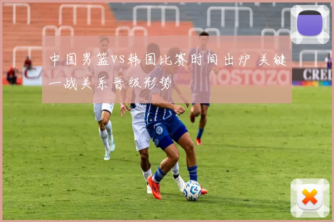 中国男篮vs韩国比赛时间出炉 关键一战关系晋级形势