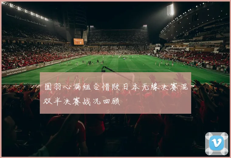 国羽心满组合惜败日本无缘决赛混双半决赛战况回顾