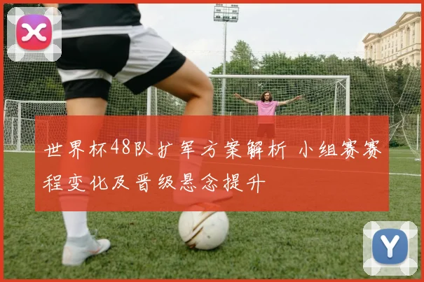 世界杯48队扩军方案解析 小组赛赛程变化及晋级悬念提升