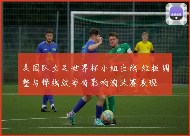 美国队女足世界杯小组出线 短板调整与锋线效率将影响淘汰赛表现