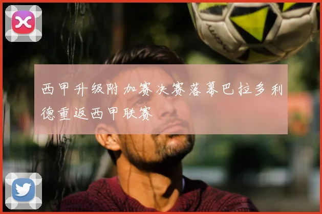 西甲升级附加赛决赛落幕巴拉多利德重返西甲联赛