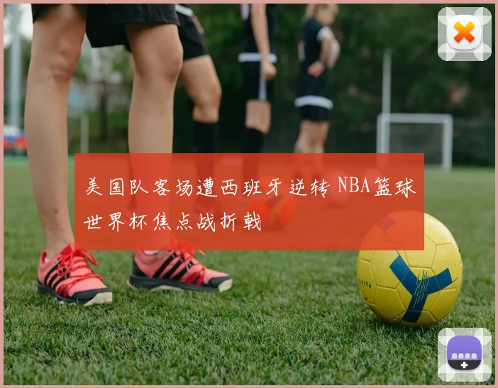 美国队客场遭西班牙逆转 NBA篮球世界杯焦点战折戟