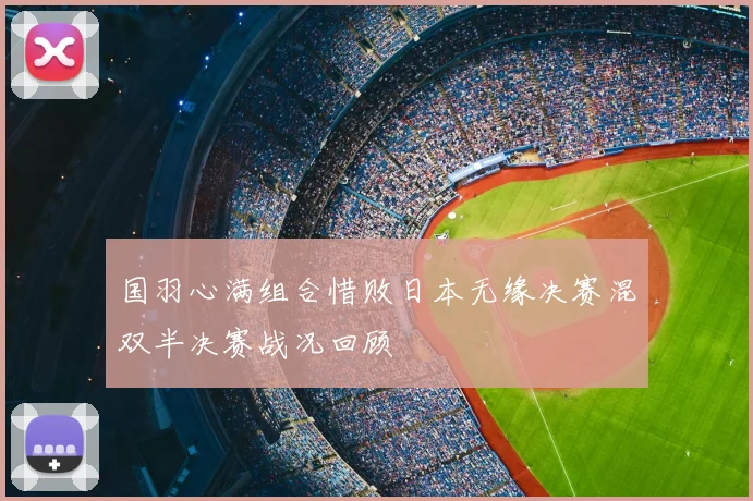 国羽心满组合惜败日本无缘决赛混双半决赛战况回顾