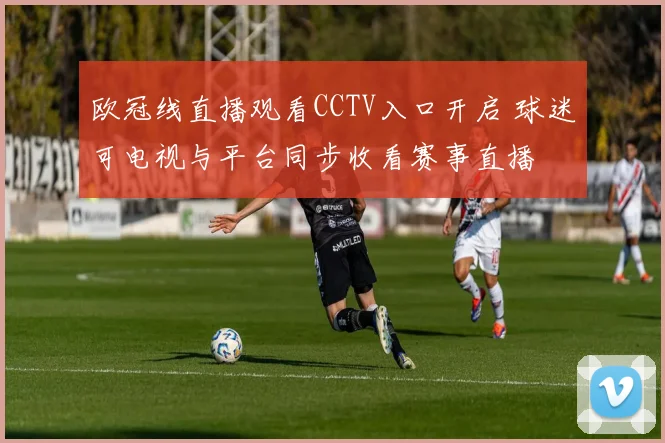 欧冠线直播观看CCTV入口开启 球迷可电视与平台同步收看赛事直播