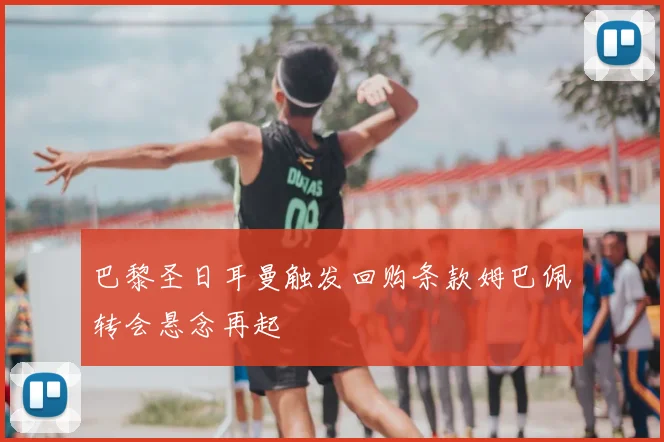 巴黎圣日耳曼触发回购条款姆巴佩转会悬念再起