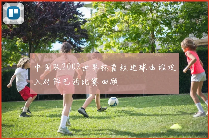 中国队2002世界杯首粒进球由谁攻入对阵巴西比赛回顾