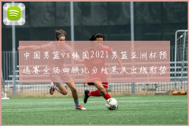 中国男篮vs韩国2021男篮亚洲杯预选赛全场回顾比分结果及出线形势解析