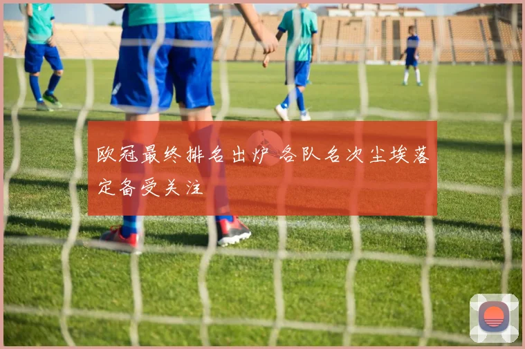 欧冠最终排名出炉 各队名次尘埃落定备受关注