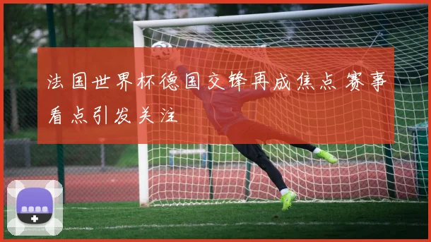 法国世界杯德国交锋再成焦点 赛事看点引发关注