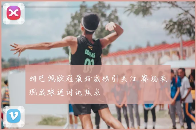姆巴佩欧冠最好成绩引关注 赛场表现成球迷讨论焦点
