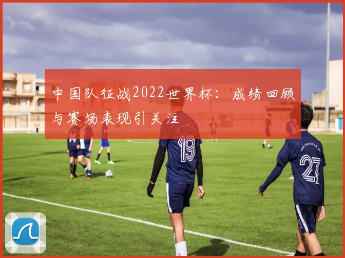 中国队征战2022世界杯：成绩回顾与赛场表现引关注