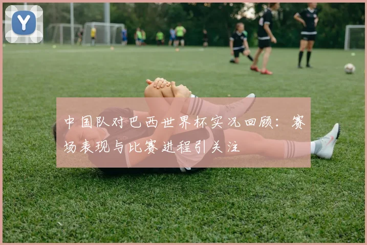 中国队对巴西世界杯实况回顾：赛场表现与比赛进程引关注