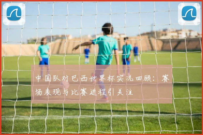 中国队对巴西世界杯实况回顾：赛场表现与比赛进程引关注