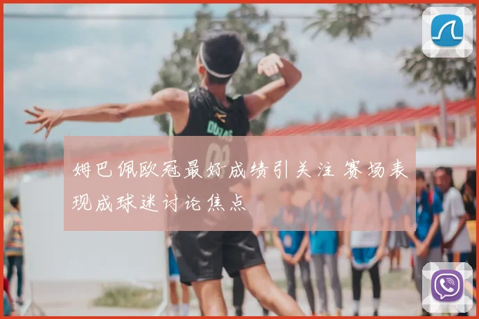 姆巴佩欧冠最好成绩引关注 赛场表现成球迷讨论焦点